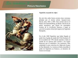 Napoleón cruzando los Alpes
De este óleo sobre lienzo existen cinco versiones
pintadas por el mismo artista, Jacques-Louis
David, entre 1801 y 1805. Esta versión está en el
Palacio de Charlottenburg, en Berlín. David era un
pintor neoclásico, que ilustró los principales
eventos de la revolución francesa y luego se
convirtió en pintor oficial del imperio de Napoleón
Bonaparte.
En el año 1800 Napoleón, que había llegado al
poder tras el golpe de estado del 18 de brumario (9
de noviembre) de 1799, decide marchar a Italia al
mando de un ejército para auxiliar a las tropas
francesas que se enfrentan a los austriacos. Para
sorprender a estos, atraviesa los Alpes por el paso
de San Bernardo. La victoria en Italia consolida el
poder de Napoleón en Francia y el dominio de
Francia en Europa
 