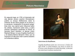 En segundo lugar, en 1755, el historiador del
arte alemán Johann Joachim Winckelmann
publicó su ensayo (Reflexiones sobre la
imitación de las obras griegas en la pintura y
la escultura), ensalzando la escultura griega.
Esta obra, que ejerció gran influencia sobre
los artistas, impresionó sobre todo a cuatro
pintores extranjeros residentes en Roma: el
escocés Gavin Hamilton, el alemán Anton
Raphael Mengs, la suiza Angelika Kauffmann
y el estadounidense Benjamin West, que se
inspiraron en ella para crear cuadros basados
en la literatura clásica.
Autorretrato de Kauffmann
Angelika Kauffmann pintó este Autorretrato a finales del
siglo XVIII. La artista británica, que inició su carrera en
el rococó como discípula de Joshua Reynolds, evolucionó
más tarde hacia la pintura neoclasicista.
 