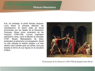 Fue, sin embargo, el pintor francés Jacques-
Louis David el principal defensor del
neoclasicismo. El sobrio estilo de David
armonizaba con los ideales de la Revolución
Francesa. Obras como Juramento de los
Horacios (1784-1785, Louvre) inspiraban
patriotismo; otras, como la Muerte de Sócrates
(1787, Museo Metropolitano de Arte),
predicaban el estoicismo y la abnegación. David
no sólo utilizaba la historia antigua y el mito
clásico como fuentes para sus temas, sino que
basaba la forma de sus figuras en la escultura
antigua.
El Juramento de los Horacios (1784-1785) de Jacques-Louis David
 