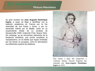 Su gran sucesor fue Jean Auguste Dominique
Ingres, a quien se llegó a identificar con la
tradición académica en Francia por la fría
serenidad de sus líneas y tonos, y por su
esmerado interés por el detalle, como en su
sorprendente retrato de La condesa de
Haussonville (1845, Colección Frick, Nueva York).
Sin embargo, ya se encuentran elementos de la
tendencia romántica, que pronto sucedería al
neoclasicismo, en el interés que Ingres mostraba
por los temas no europeos, como lo demuestran
sus diferentes cuadros de odaliscas
Este retrato a lápiz del compositor y
violinista italiano Niccolò Paganini fue
realizado por Jean-Auguste Dominique
Ingres en 1819.
 