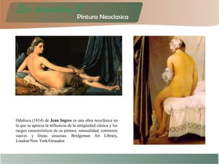 Odalisca (1814) de Jean Ingres es una obra neoclásica en
la que se aprecia la influencia de la antigüedad clásica y los
rasgos característicos de su pintura: sensualidad, contornos
suaves y líneas sinuosas. Bridgeman Art Library,
London/New York/Giraudon
 