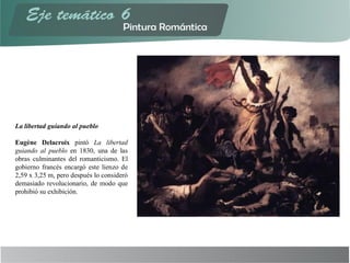 La libertad guiando al pueblo
Eugène Delacroix pintó La libertad
guiando al pueblo en 1830, una de las
obras culminantes del romanticismo. El
gobierno francés encargó este lienzo de
2,59 x 3,25 m, pero después lo consideró
demasiado revolucionario, de modo que
prohibió su exhibición.
 