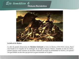 La balsa de la Medusa
La obra de grandes dimensiones de Théodore Géricault La balsa de Medusa (1818-1819, Louvre, París)
está basada en la tragedia de los náufragos de la fragata francesa Medusa, hundida al oeste de África,
quienes pasaron varias semanas en una balsa. Géricault investigó en profundidad los hechos y los plasmó
con gran detalle en esta obra que provocó un gran escándalo en su época.
 