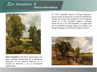 John Constable (1776-1837), pintor inglés. Sus
obras, extraídas directamente de la naturaleza,
influyeron en los pintores franceses de la
Escuela de Barbizon y en el movimiento
impresionista.
En 1795, Constable conoció a George Beaumont,
que le mostró un paisaje de su colección pintado por
Claudio de Lorena, provocando en él un temprano
interés en el arte. Constable empezó a estudiar
teoría del arte y en 1799 persuadió a su padre para
que le permitiera estudiar pintura en Londres con
Joseph Faringdon en las Royal Academy Schools
 