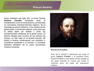 Hacia mediados del siglo XIX, el pintor francés
Gustave Courbet rechazaba tanto el
neoclasicismo como el romanticismo y proclamaba
un movimiento individual llamado realismo. No le
interesaba la pintura histórica, ni los retratos de los
gobernantes, ni los temas exóticos, pues creía que
el artista debía ser realista y pintar los
acontecimientos cotidianos de la gente común. El
entorno elegido para muchos de sus lienzos fue
Ornans, su villa natal en el levante francés; allí
retrató a obreros construyendo una carretera, a
ciudadanos asistiendo a un funeral, o a hombres
sentados alrededor de la mesa escuchando
música y fumando.
Retrato de Proudhon
Fruto de la amistad y admiración que unían al
pintor Gustave Courbet y al pensador Pierre
Joseph Proudhon es este intenso retrato, pintado en
una gama reducida de colores que resalta la
expresión grave del padre del anarquismo
moderno.
 