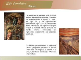 La necesidad de expresar una emoción
intensa por medio del arte une a pintores
tan diferentes como el español El Greco,
del siglo XVI, y los expresionistas
alemanes del siglo XX. En el polo opuesto
de los intentos de los expresionistas por
revelar la realidad interior, siempre ha
habido pintores empeñados en
representar exactamente los aspectos
exteriores.
El realismo y el simbolismo, la contención
clásica y la pasión romántica, se han ido
alternando a lo largo de la historia de la
pintura, revelando afinidades e influencias
significativas.
 