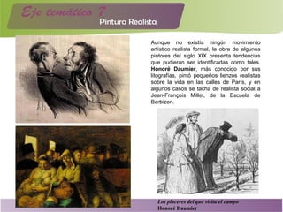 Aunque no existía ningún movimiento
artístico realista formal, la obra de algunos
pintores del siglo XIX presenta tendencias
que pudieran ser identificadas como tales.
Honoré Daumier, más conocido por sus
litografías, pintó pequeños lienzos realistas
sobre la vida en las calles de París, y en
algunos casos se tacha de realista social a
Jean-François Millet, de la Escuela de
Barbizon.
Los placeres del que visita el campo
Honoré Daumier
 