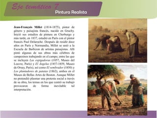 Jean-François Millet (1814-1875), pintor de
género y paisajista francés, nacido en Gruchy.
Inició sus estudios de pintura en Cherburgo y
más tarde, en 1837, estudió en París con el pintor
francés Paul Delaroche. Después de residir doce
años en París y Normandía, Millet se unió a la
Escuela de Barbizon de artistas paisajistas. Allí
pintó algunas de sus obras más célebres de
campesinos trabajando en el campo, entre las que
se incluyen Las espigadoras (1857, Museo del
Louvre, París) y El Ángelus (1857-1859, Museo
de Orsay, París), así como El sembrador (1850) y
Los plantadores de patatas (1862), ambos en el
Museo de Bellas Artes de Boston. Aunque Millet
no pretendió plasmar una protesta social a través
de su obra, los temas en los que centró su trabajó
provocaron de forma inevitable tal
interpretación.
 