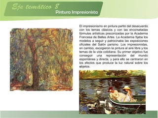 El impresionismo en pintura partió del desacuerdo
con los temas clásicos y con las encorsetadas
fórmulas artísticas preconizadas por la Academia
Francesa de Bellas Artes. La Academia fijaba los
modelos a seguir y patrocinaba las exposiciones
oficiales del Salón parisino. Los impresionistas,
en cambio, escogieron la pintura al aire libre y los
temas de la vida cotidiana. Su primer objetivo fue
conseguir una representación del mundo
espontánea y directa, y para ello se centraron en
los efectos que produce la luz natural sobre los
objetos.
 