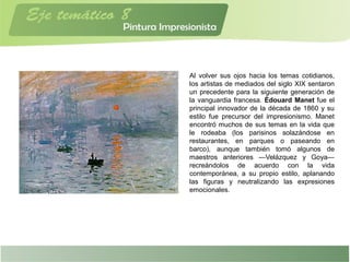 Al volver sus ojos hacia los temas cotidianos,
los artistas de mediados del siglo XIX sentaron
un precedente para la siguiente generación de
la vanguardia francesa. Édouard Manet fue el
principal innovador de la década de 1860 y su
estilo fue precursor del impresionismo. Manet
encontró muchos de sus temas en la vida que
le rodeaba (los parisinos solazándose en
restaurantes, en parques o paseando en
barco), aunque también tomó algunos de
maestros anteriores —Velázquez y Goya—
recreándolos de acuerdo con la vida
contemporánea, a su propio estilo, aplanando
las figuras y neutralizando las expresiones
emocionales.
 