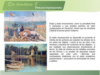 Estas y otras innovaciones, como su pincelada libre
e imprecisa y sus amplios parches de color
yuxtapuestos sin transición, hacen que se considere
a Manet el primer pintor moderno.
El estilo impresionista se desarrolló al aumentar el
interés de los pintores por estudiar los efectos de la
luz sobre los objetos —cómo la luz da color a las
sombras y disuelve los contornos de los objetos— y
por trasladar sus observaciones directamente al
lienzo. Su falta de interés por los detalles concretos
de las formas y su empleo de pequeños toques
separados de color puro —técnicas que
contrastaban totalmente con el estilo académico
predominante— provocaron la animosidad de crítica
y público.
 