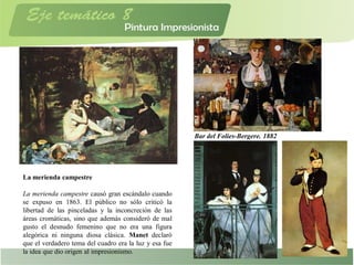 La merienda campestre
La merienda campestre causó gran escándalo cuando
se expuso en 1863. El público no sólo criticó la
libertad de las pinceladas y la inconcreción de las
áreas cromáticas, sino que además consideró de mal
gusto el desnudo femenino que no era una figura
alegórica ni ninguna diosa clásica. Manet declaró
que el verdadero tema del cuadro era la luz y esa fue
la idea que dio origen al impresionismo.
Bar del Folies-Bergere. 1882
 