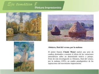 Almiares, final del verano, por la mañana
El pintor francés Claude Monet realizó una serie de
cuadros destinados a mostrar el efecto de las variaciones
atmosféricas sobre un determinado motivo o paisaje.
Fruto de esta investigación es Almiares, final del verano,
por la mañana (1891), un cuadro paradigmático de las
aspiraciones del movimiento impresionista.
 