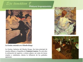 La Goulue entrando en el Moulin Rouge
La Goulue, bailarina del Moulin Rouge, fue tema principal de
muchos dibujos y litografías de Toulouse-Lautrec. En esta obra
la utilización de espacios y colores planos, así como de trazos
simples y ondulantes, denota la influencia de los grabados
japoneses.
 