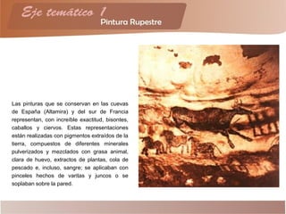 Las pinturas que se conservan en las cuevas
de España (Altamira) y del sur de Francia
representan, con increíble exactitud, bisontes,
caballos y ciervos. Estas representaciones
están realizadas con pigmentos extraídos de la
tierra, compuestos de diferentes minerales
pulverizados y mezclados con grasa animal,
clara de huevo, extractos de plantas, cola de
pescado e, incluso, sangre; se aplicaban con
pinceles hechos de varitas y juncos o se
soplaban sobre la pared.
 