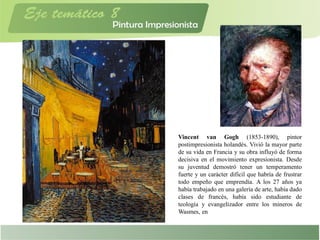 Vincent van Gogh (1853-1890), pintor
postimpresionista holandés. Vivió la mayor parte
de su vida en Francia y su obra influyó de forma
decisiva en el movimiento expresionista. Desde
su juventud demostró tener un temperamento
fuerte y un carácter difícil que habría de frustrar
todo empeño que emprendía. A los 27 años ya
había trabajado en una galería de arte, había dado
clases de francés, había sido estudiante de
teología y evangelizador entre los mineros de
Wasmes, en
 
