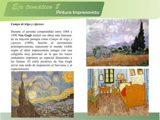 Campo de trigo y cipreses
Durante el periodo comprendido entre 1888 y
1890 Van Gogh realizó sus obras más famosas,
en su mayoría paisajes como Campo de trigo y
cipreses (1889). Inscrito al movimiento
postimpresionista, representó el mundo visible
según el ideal impresionista aunque con una
caligrafía muy personal en la que los trazos
ondulantes imprimen un especial dinamismo a
las formas. El estilo pictórico de Van Gogh
sirvió más tarde de inspiración al fauvismo y al
expresionismo.
 