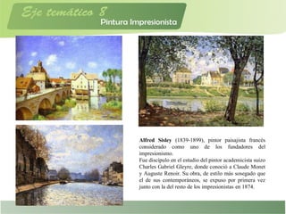Alfred Sisley (1839-1899), pintor paisajista francés
considerado como uno de los fundadores del
impresionismo.
Fue discípulo en el estudio del pintor academicista suizo
Charles Gabriel Gleyre, donde conoció a Claude Monet
y Auguste Renoir. Su obra, de estilo más sosegado que
el de sus contemporáneos, se expuso por primera vez
junto con la del resto de los impresionistas en 1874.
 