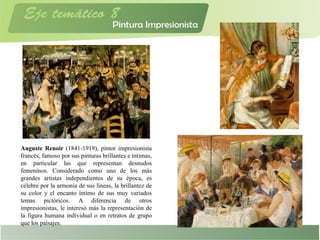 Auguste Renoir (1841-1919), pintor impresionista
francés, famoso por sus pinturas brillantes e íntimas,
en particular las que representan desnudos
femeninos. Considerado como uno de los más
grandes artistas independientes de su época, es
célebre por la armonía de sus líneas, la brillantez de
su color y el encanto íntimo de sus muy variados
temas pictóricos. A diferencia de otros
impresionistas, le interesó más la representación de
la figura humana individual o en retratos de grupo
que los paisajes.
 