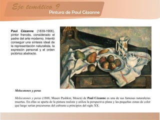 Paul Cézanne (1839-1906),
pintor francés, considerado el
padre del arte moderno. Intentó
conseguir una síntesis ideal de
la representación naturalista, la
expresión personal y el orden
pictórico abstracto.
Melocotones y peras
Melocotones y peras (1888, Museo Pushkin, Moscú) de Paul Cézanne es una de sus famosas naturalezas
muertas. En ellas se aparta de la pintura realista y utiliza la perspectiva plana y las pequeñas zonas de color
que luego serían precursoras del cubismo a principios del siglo XX.
 