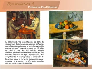 El aislamiento y la concentración, así como la
singularidad de su búsqueda, podrían señalarse
como los responsables de la increíble evolución
que experimentó su estilo durante las décadas
de 1880 y 1890. En ese periodo, aunque
continuó pintando directamente del natural con
brillante colorido de tipo impresionista, fue
simplificando de modo gradual la aplicación de
la pintura hasta el punto de que parecía lograr
expresar el volumen con sólo unas cuantas
pinceladas de color yuxtapuestas.
 