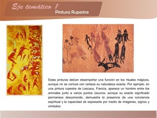 Estas pinturas debían desempeñar una función en los rituales mágicos,
aunque no se conoce con certeza su naturaleza exacta. Por ejemplo, en
una pintura rupestre de Lascaux, Francia, aparece un hombre entre los
animales junto a varios puntos oscuros; aunque su exacto significado
permanece desconocido, demuestra la presencia de una conciencia
espiritual y la capacidad de expresarla por medio de imágenes, signos y
símbolos.
 