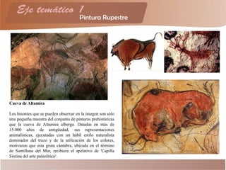 Cueva de Altamira
Los bisontes que se pueden observar en la imagen son sólo
una pequeña muestra del conjunto de pinturas prehistóricas
que la cueva de Altamira alberga. Datadas en más de
15.000 años de antigüedad, sus representaciones
animalísticas, ejecutadas con un hábil estilo naturalista
dominador del trazo y de la utilización de los colores,
motivaron que esta gruta cántabra, ubicada en el término
de Santillana del Mar, recibiera el apelativo de 'Capilla
Sixtina del arte paleolítico'.
 