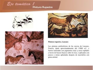 Pintura rupestre, Lascaux
Las pinturas prehistóricas de las cuevas de Lascaux,
Francia, datan aproximadamente del 13000 a.C. y
fueron realizadas con pigmentos (rojo y ocre) soplados
a través de huesos huecos sobre la roca, o aplicados con
juncos o ramas aplastadas después de mezclarlos con
grasa animal.
 