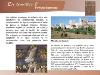Los artistas bizantinos aprendieron otra vez,
estudiando los antecedentes clásicos, la
representación de figuras vestidas en el estilo
de paños o pliegues mojados. También
intentaron sugerir la valoración de luces y
sombras que crea la ilusión de espacio
tridimensional y da vida a la superficie pintada.
Sin embargo, las imágenes religiosas sólo se
aceptaban si la figura humana no se
representaba como una presencia física
tangible.
Murallas de Bizancio
La ciudad de Bizancio fue fundada en la zona
continental europea del estrecho del Bósforo, hacia el
660 a.C., como una colonia griega. Siglos más tarde,
pasó a estar bajo control del Imperio romano. En el
326 d.C., Constantino I el Grande comenzó la
reconstrucción de la ciudad, inaugurada en el 330 con
la denominación de Constantinopla en honor a su
fundador. Como capital del Imperio bizantino desde el
395 hasta mediados del siglo XV, Constantinopla fue
una de las ciudades más grandes y ricas de la
cristiandad durante la edad media.
 