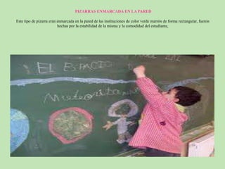PIZARRAS ENMARCADA EN LA PARED
Este tipo de pizarra eran enmarcada en la pared de las instituciones de color verde marrón de forma rectangular, fueron
hechas por la estabilidad de la misma y la comodidad del estudiante,
 
