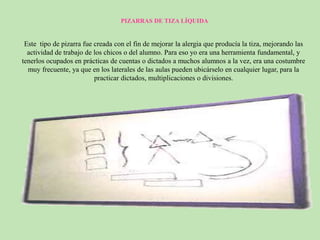 PIZARRAS DE TIZA LÍQUIDA
Este tipo de pizarra fue creada con el fin de mejorar la alergia que producía la tiza, mejorando las
actividad de trabajo de los chicos o del alumno. Para eso yo era una herramienta fundamental, y
tenerlos ocupados en prácticas de cuentas o dictados a muchos alumnos a la vez, era una costumbre
muy frecuente, ya que en los laterales de las aulas pueden ubicárselo en cualquier lugar, para la
practicar dictados, multiplicaciones o divisiones.
 