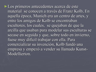 Los primeros antecedentes acerca de este material  se conocen a través de Franz Kolb, En aquella época, Munich era un centro de artes, y entre los amigos de Kolb se encontraban escultores, los cuales,  se quejaban de que la arcilla que usaban para modelar sus esculturas se secase en seguida y que, sobre todo en invierno, fuese muy difícil trabajar con ella. Para comercializar su invención, Kolb fundó una empresa y empezó a vender su llamado Kunst-Modellierton. 
