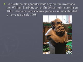 La plastilina más popularizada hoy día fue inventada por William Harbutt, con el fín de sustituir la arcilla en 1897. Usada en la enseñanza gracias a su maleabilidad y  se vende desde 1908. 