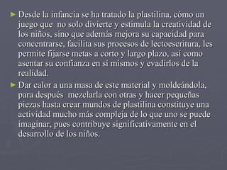 Desde la infancia se ha tratado la plastilina, cómo un  juego que  no solo divierte y estimula la creatividad de los niños, sino que además mejora su capacidad para concentrarse, facilita sus procesos de lectoescritura, les permite fijarse metas a corto y largo plazo, así como asentar su confianza en sí mismos y evadirlos de la realidad.  Dar calor a una masa de este material y moldeándola,  para después  mezclarla con otras y hacer pequeñas piezas hasta crear mundos de plastilina constituye una actividad mucho más compleja de lo que uno se puede imaginar, pues contribuye significativamente en el desarrollo de los niños.  