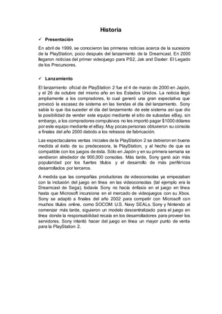 Historia
 Presentación
En abril de 1999, se conocieron las primeras noticias acerca de la sucesora
de la PlayStation, poco después del lanzamiento de la Dreamcast. En 2000
llegaron noticias del primer videojuego para PS2, Jak and Daxter: El Legado
de los Precursores.
 Lanzamiento
El lanzamiento oficial de PlayStation 2 fue el 4 de marzo de 2000 en Japón,
y el 26 de octubre del mismo año en los Estados Unidos. La noticia llegó
ampliamente a los compradores, lo cual generó una gran expectativa que
provocó la escasez de sistema en las tiendas el día del lanzamiento. Sony
sabía lo que iba suceder el día del lanzamiento de este sistema así que dio
la posibilidad de vender este equipo mediante el sitio de subastas eBay, sin
embargo, a los compradores compulsivos no les importó pagar $1000 dólares
por este equipo mediante el eBay. Muy pocas personas obtuvieron su consola
a finales del año 2000 debido a los retrasos de fabricación.
Las espectaculares ventas iniciales de la PlayStation 2 se debieron en buena
medida al éxito de su predecesora, la PlayStation, y al hecho de que es
compatible con los juegos de ésta. Sólo en Japón y en su primera semana se
vendieron alrededor de 900,000 consolas. Más tarde, Sony ganó aún más
popularidad por los fuertes títulos y el desarrollo de más periféricos
desarrollados por terceros.
A medida que las compañías productoras de videoconsolas ya empezaban
con la inclusión del juego en línea en las videoconsolas (tal ejemplo era la
Dreamcast de Sega), todavía Sony no hacía énfasis en el juego en línea
hasta que Microsoft incursiona en el mercado de videojuegos con su Xbox.
Sony se adaptó a finales del año 2002 para competir con Microsoft con
muchos títulos online, como SOCOM: U.S. Navy SEALs. Sony y Nintendo al
comenzar más tarde, siguieron un modelo descentralizado para el juego en
línea donde la responsabilidad recaía en los desarrolladores para proveer los
servidores. Sony intentó hacer del juego en línea un mayor punto de venta
para la PlayStation 2.
 