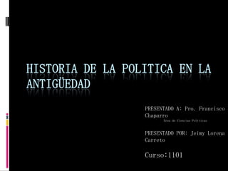 HISTORIA DE LA POLITICA EN LA
ANTIGÜEDAD
PRESENTADO A: Pro. Francisco
Chaparro
Área de Ciencias Políticas
PRESENTADO POR: Jeimy Lorena
Carreto
Curso:1101
 