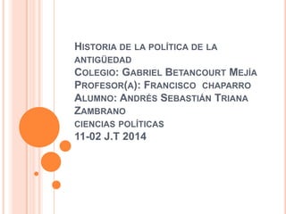 HISTORIA DE LA POLÍTICA DE LA
ANTIGÜEDAD
COLEGIO: GABRIEL BETANCOURT MEJÍA
PROFESOR(A): FRANCISCO CHAPARRO
ALUMNO: ANDRÉS SEBASTIÁN TRIANA
ZAMBRANO
CIENCIAS POLÍTICAS
11-02 J.T 2014
 
