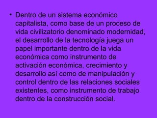 Dentro de un sistema económico capitalista, como base de un proceso de vida civilizatorio denominado modernidad, el desarrollo de la tecnología juega un papel importante dentro de la vida económica como instrumento de activación económica, crecimiento y desarrollo así como de manipulación y control dentro de las relaciones sociales existentes, como instrumento de trabajo dentro de la construcción social.  