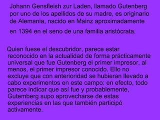 Johann Gensfleish zur Laden, llamado Gutenberg por uno de los apellidos de su madre, es originario de Alemania, nacido en Mainz aproximadamente en 1394 en el seno de una familia aristócrata.   Quien fuese el descubridor, parece estar reconocido en la actualidad de forma prácticamente universal que fue Gutenberg el primer impresor, al menos, el primer impresor conocido. Ello no excluye que con anterioridad se hubieran llevado a cabo experimentos en este campo: en efecto, todo parece indicar que así fue y probablemente, Gutemberg supo aprovecharse de estas experiencias en las que también participó activamente. 