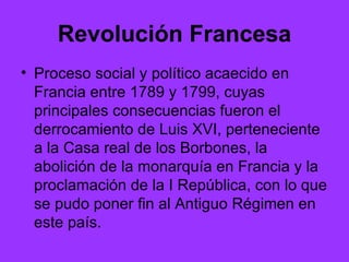 Revolución Francesa Proceso social y político acaecido en Francia entre 1789 y 1799, cuyas principales consecuencias fueron el derrocamiento de Luis XVI, perteneciente a la Casa real de los Borbones, la abolición de la monarquía en Francia y la proclamación de la I República, con lo que se pudo poner fin al Antiguo Régimen en este país.  