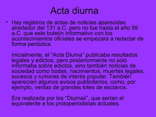 Acta diurna Hay registros de actas de noticias aparecidas alrededor del 131 a.C. pero no fue hasta el año 59 a.C. que este boletín informativo con los acontecimientos oficiales se empezara a redactar de forma periódica. Inicialmente, el “Acta Diurna” publicaba resultados legales y edictos, pero posteriormente no solo informaba sobre edictos, sino también noticias de sociedad como bodas, nacimientos, muertes legales, sucesos y rumores de interés popular. También aparecían algunos avisos publicitarios, como, por ejemplo, ventas de grandes lotes de esclavos. Era realizada por los “Diurnaii”, que serían el equivalente a los protoperiodistas actuales.  