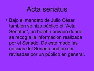 Acta senatus Bajo el mandato de Julio César también se hizo público el “Acta Senatus”, un boletín privado donde se recogía la información realizada por el Senado. De este modo las noticias del Senado podían ser revisadas por un público en general. 