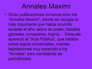 Annales Maximi Otras publicaciones romanas eran los “Annales Maximi”, donde se recogía lo más importante que había ocurrido durante el año: actos de poder, batallas ganadas, conquistas, logros… Después apareció el “Acta Pública”, que trataba sobre logros comerciales, nuevas legislaciones muy parecido a los “Annales” pero cambiando de periodicidad.  