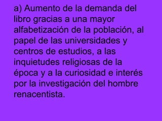 a) Aumento de la demanda del libro gracias a una mayor alfabetización de la población, al papel de las universidades y centros de estudios, a las inquietudes religiosas de la época y a la curiosidad e interés por la investigación del hombre renacentista. 