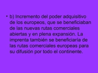 b) Incremento del poder adquisitivo de los europeos, que se beneficiaban de las nuevas rutas comerciales abiertas y en plena expansión. La imprenta también se beneficiaría de las rutas comerciales europeas para su difusión por todo el continente. 