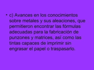 c) Avances en los conocimientos sobre metales y sus aleaciones, que permitieron encontrar las fórmulas adecuadas para la fabricación de punzones y matrices, así como las tintas capaces de imprimir sin engrasar el papel o traspasarlo. 