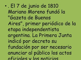 • . El 7 de junio de 1810
  Mariano Moreno fundó la
  "Gazeta de Buenos
  Aires", primer periódico de la
  etapa independentista
  argentina. La Primera Junta
  indicó por decreto su
  fundación por ser necesario
  anunciar al público los actos
 