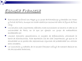 Escuela Francesa
 Esta escuela se formó con Meyer y su grupo de Estrasburgo y también con Nevev
y Fortret de París, aunque sin duda resalta por encima de todos la figura de Paul
Levy.
 Los estudios más importantes referidos a este movimiento se llevaron a cabo en la
universidad de París, en la que por ejemplo un grupo de matemáticos
encabezados por
 Laurent Schwartz generalizaron el concepto de diferenciación utilizando la
teoría de distribuciones. Esta aportación fue de vital importancia, ya que en la
actualidad no es posible dar explicaciones rigurosas de probabilidad sin utilizar
estos conceptos.
 La innovación y métodos de la escuela francesa influyó de manera decisiva en
las dos escuelas anteriores.
 
