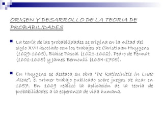 ORIGEN Y DESARROLLO DE LA TEORIA DE
PROBABILIDADES
 La teoría de las probabilidades se origina en la mitad del
siglo XVII asociado con los trabajos de Christiaan Huygens
(1629-1665), Blaise Pascal (1623-1662). Pedro de Fermat
(1601-1665) y James Bernoulli (1654-1705).
 En Huygens se destaca su obra “De Ratiocinitis in Ludo
Aleae”, el primer trabajo publicado sobre juegos de azar en
1657. En 1669 realizó la aplicación de la teoría de
probabilidades a la esperanza de vida humana.
 