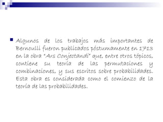  Algunos de los trabajos más importantes de
Bernoulli fueron publicados póstumamente en 1713
en la obra “Ars Conjectandi” que, entre otros tópicos,
contiene su teoría de las permutaciones y
combinaciones, y sus escritos sobre probabilidades.
Esta obra es considerada como el comienzo de la
teoría de las probabilidades.
 